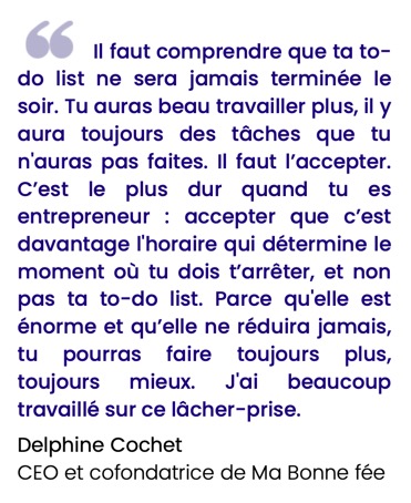 Il faut comprendre que ta to- do list ne sera jamais terminée le soir. Tu auras beau travailler plus, il y aura toujours des tâches que tu n'auras pas faites. Il faut l’accepter. C’est le plus dur quand tu es entrepreneur : accepter que c’est davantage l'horaire qui détermine le moment où tu dois t’arrêter, et non pas ta to-do list. Parce qu'elle est énorme et qu’elle ne réduira jamais, tu pourras faire toujours plus, toujours mieux. J'ai beaucoup travaillé sur ce lâcher-prise.