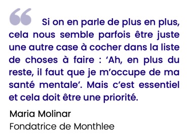 Si on en parle de plus en plus, cela nous semble parfois être juste une autre case à cocher dans la liste de choses à faire : ‘Ah, en plus du reste, il faut que je m’occupe de ma santé mentale’. Mais c’est essentiel et cela doit être une priorité.